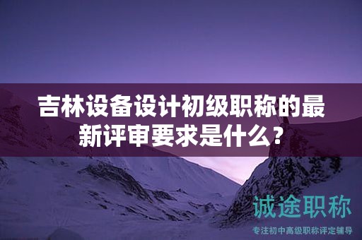 吉林設備設計初級職稱的最新評審要求是什么？