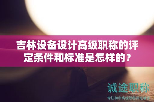 吉林設(shè)備設(shè)計(jì)高級(jí)職稱的評(píng)定條件和標(biāo)準(zhǔn)是怎樣的？