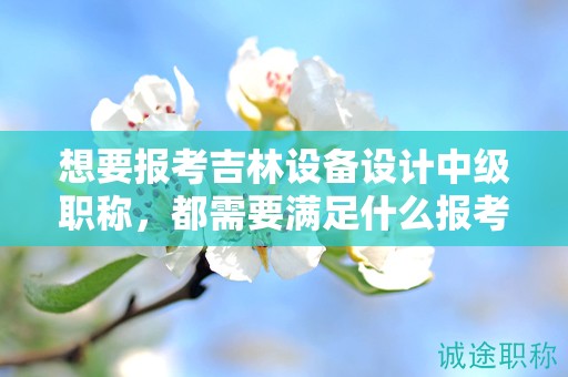 想要報考吉林設備設計中級職稱，都需要滿足什么報考條件和要求？