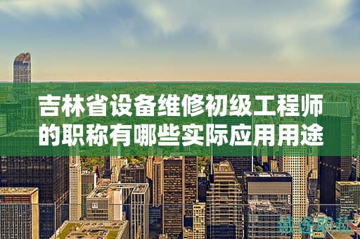 吉林省設(shè)備維修初級(jí)工程師的職稱有哪些實(shí)際應(yīng)用用途？