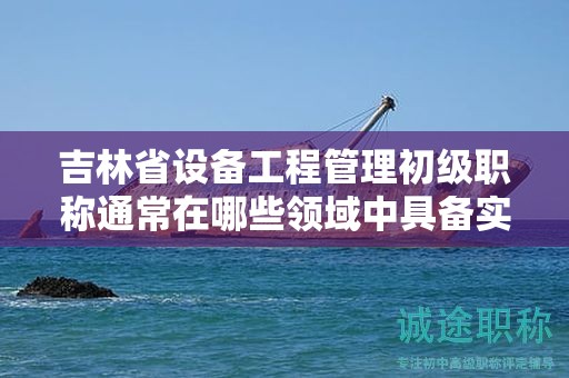 吉林省設(shè)備工程管理初級職稱通常在哪些領(lǐng)域中具備實際應(yīng)用的用途？