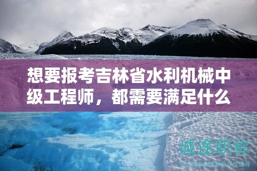 想要報(bào)考吉林省水利機(jī)械中級(jí)工程師，都需要滿足什么報(bào)考條件和要求？