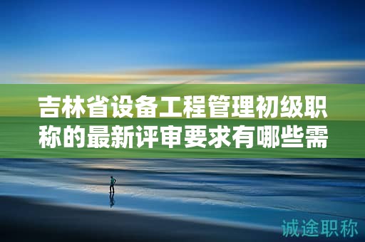 吉林省設(shè)備工程管理初級(jí)職稱的最新評(píng)審要求有哪些需要留意的地方？
