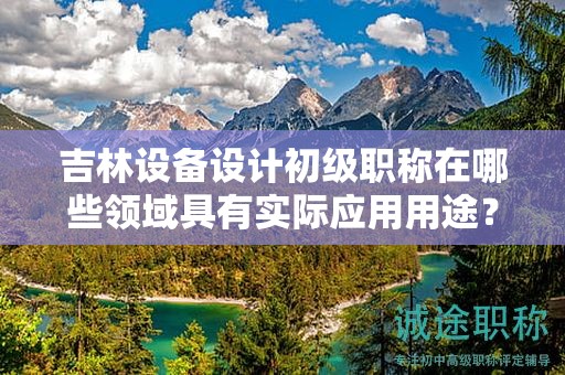 吉林設(shè)備設(shè)計初級職稱在哪些領(lǐng)域具有實際應(yīng)用用途？