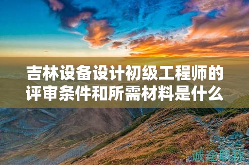 吉林設備設計初級工程師的評審條件和所需材料是什么？