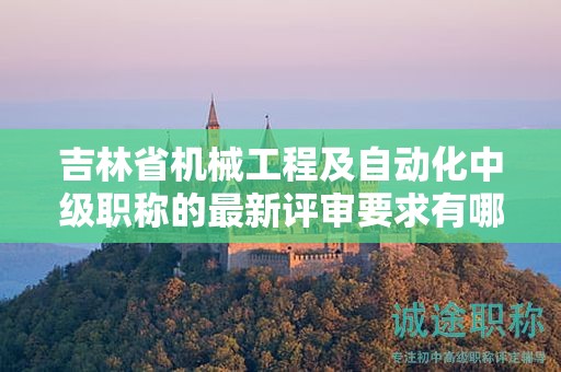 吉林省機械工程及自動化中級職稱的最新評審要求有哪些變化需要注意？