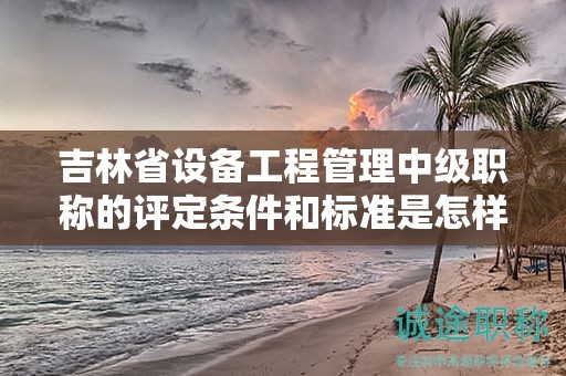 吉林省設(shè)備工程管理中級職稱的評定條件和標(biāo)準(zhǔn)是怎樣的？