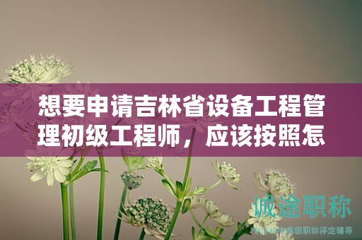 想要申請吉林省設備工程管理初級工程師，應該按照怎樣的申報流程進行？