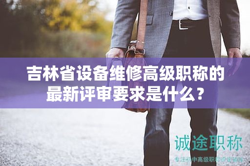 吉林省設(shè)備維修高級職稱的最新評審要求是什么？