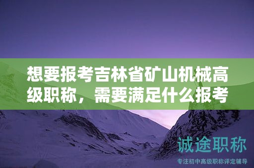 想要報考吉林省礦山機(jī)械高級職稱，需要滿足什么報考條件和要求？