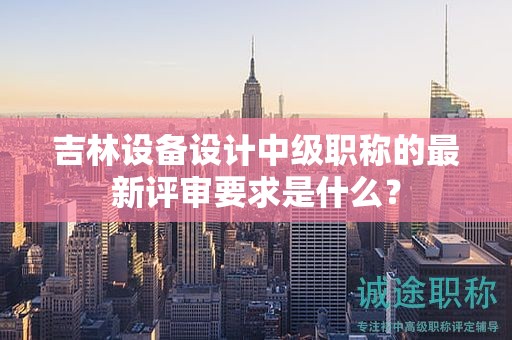 吉林設(shè)備設(shè)計中級職稱的最新評審要求是什么？
