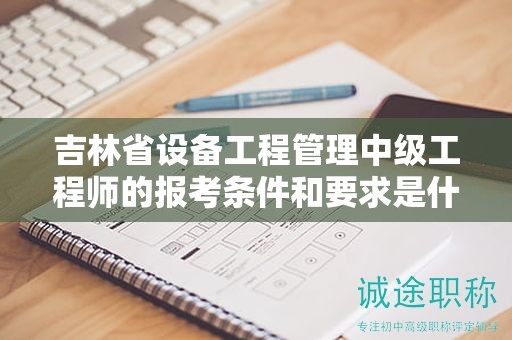吉林省設(shè)備工程管理中級工程師的報考條件和要求是什么？