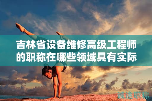 吉林省設(shè)備維修高級工程師的職稱在哪些領(lǐng)域具有實(shí)際應(yīng)用用途？