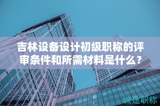 吉林設(shè)備設(shè)計初級職稱的評審條件和所需材料是什么？
