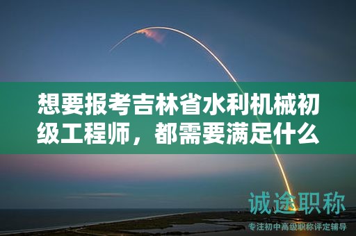 想要報(bào)考吉林省水利機(jī)械初級(jí)工程師，都需要滿足什么報(bào)考條件和要求？