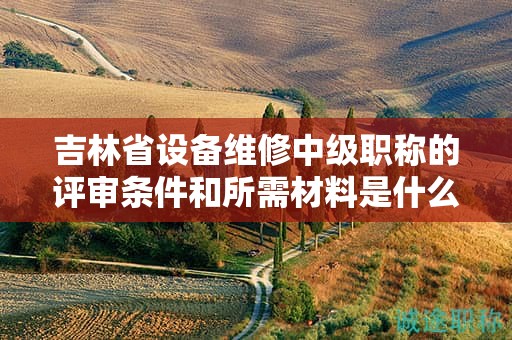 吉林省設(shè)備維修中級職稱的評審條件和所需材料是什么？