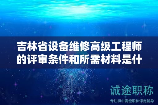 吉林省設(shè)備維修高級(jí)工程師的評(píng)審條件和所需材料是什么？