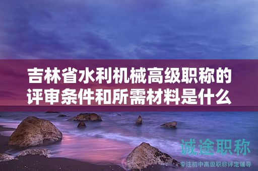 吉林省水利機(jī)械高級職稱的評審條件和所需材料是什么？