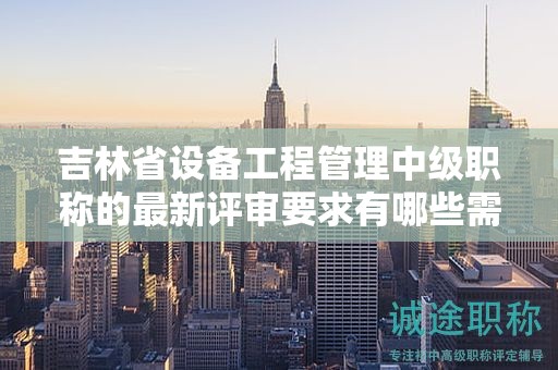 吉林省設(shè)備工程管理中級職稱的最新評審要求有哪些需要了解的情況？