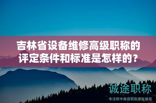 吉林省設(shè)備維修高級職稱的評定條件和標(biāo)準(zhǔn)是怎樣的？