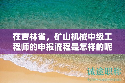 在吉林省，礦山機(jī)械中級工程師的申報(bào)流程是怎樣的呢？需要經(jīng)過哪些步驟？