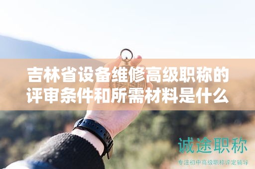 吉林省設(shè)備維修高級職稱的評審條件和所需材料是什么？