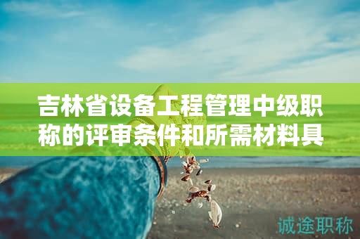 吉林省設(shè)備工程管理中級職稱的評審條件和所需材料具體是什么？