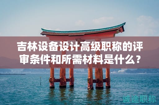 吉林設(shè)備設(shè)計高級職稱的評審條件和所需材料是什么？