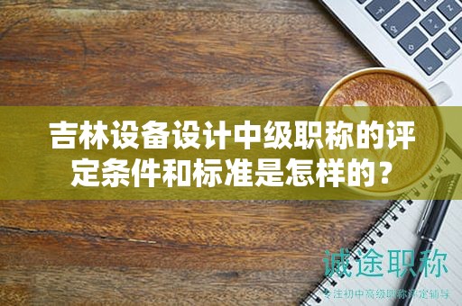 吉林設(shè)備設(shè)計(jì)中級職稱的評定條件和標(biāo)準(zhǔn)是怎樣的？