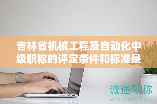 吉林省機(jī)械工程及自動化中級職稱的評定條件和標(biāo)準(zhǔn)是怎樣的？