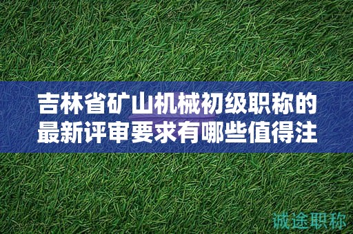 吉林省礦山機(jī)械初級職稱的最新評審要求有哪些值得注意的變化？
