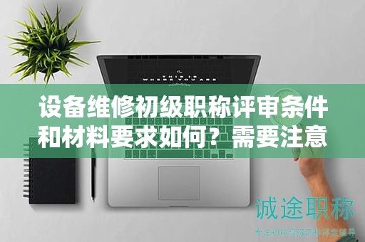 設(shè)備維修初級(jí)職稱評(píng)審條件和材料要求如何？需要注意哪些？