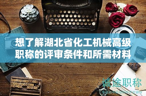 想了解湖北省化工機(jī)械高級(jí)職稱的評(píng)審條件和所需材料？