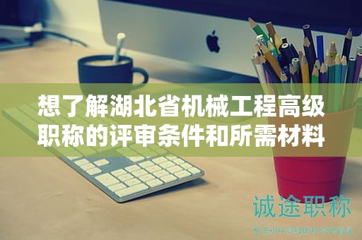 想了解湖北省機械工程高級職稱的評審條件和所需材料？