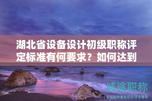 湖北省設(shè)備設(shè)計(jì)初級(jí)職稱(chēng)評(píng)定標(biāo)準(zhǔn)有何要求？如何達(dá)到標(biāo)準(zhǔn)？