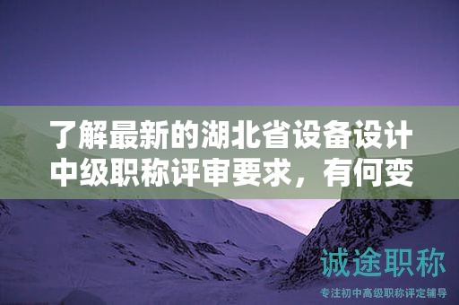 了解最新的湖北省設(shè)備設(shè)計(jì)中級(jí)職稱評(píng)審要求，有何變化？
