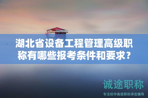 湖北省設(shè)備工程管理高級職稱有哪些報考條件和要求？