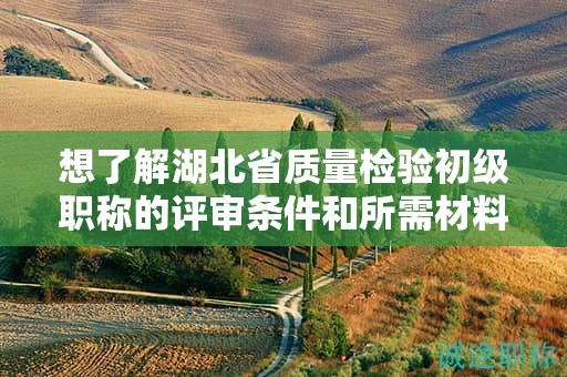想了解湖北省質(zhì)量檢驗(yàn)初級(jí)職稱的評(píng)審條件和所需材料？