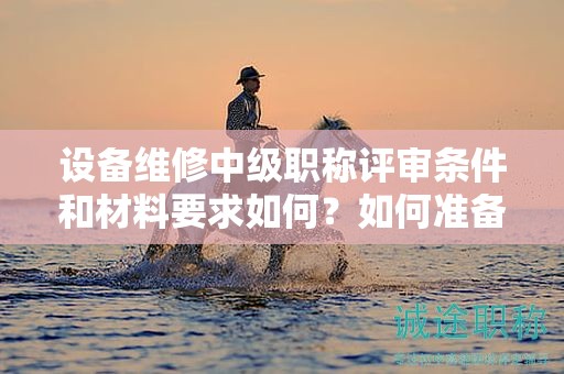 設(shè)備維修中級職稱評審條件和材料要求如何？如何準(zhǔn)備？