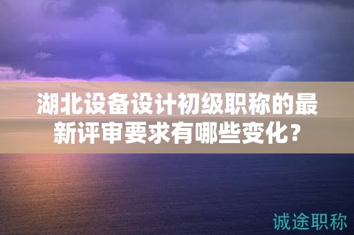 湖北設(shè)備設(shè)計(jì)初級(jí)職稱的最新評(píng)審要求有哪些變化？