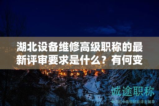 湖北設(shè)備維修高級職稱的最新評審要求是什么？有何變化？