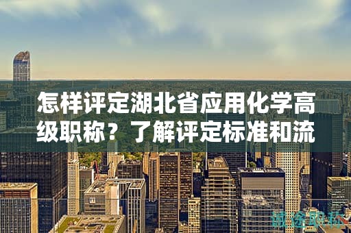 怎樣評定湖北省應用化學高級職稱？了解評定標準和流程。