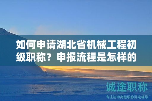 如何申請湖北省機械工程初級職稱？申報流程是怎樣的？
