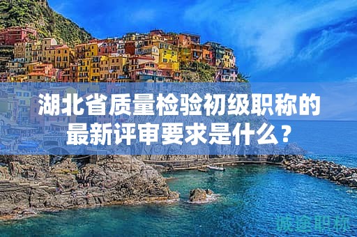 湖北省質(zhì)量檢驗初級職稱的最新評審要求是什么？