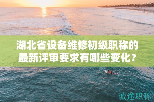 湖北省設(shè)備維修初級職稱的最新評審要求有哪些變化？需要注意什么？