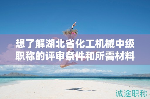 想了解湖北省化工機械中級職稱的評審條件和所需材料？