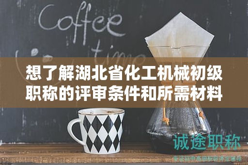 想了解湖北省化工機(jī)械初級(jí)職稱的評(píng)審條件和所需材料？