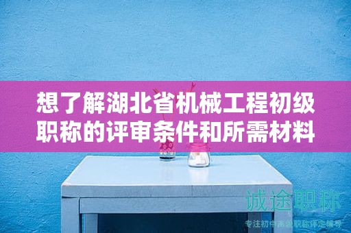 想了解湖北省機械工程初級職稱的評審條件和所需材料？