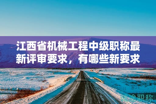江西省機(jī)械工程中級(jí)職稱(chēng)最新評(píng)審要求，有哪些新要求？