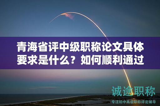 青海省評中級職稱論文具體要求是什么？如何順利通過評審？